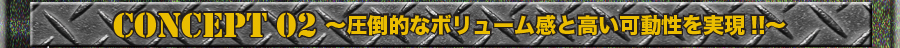 CONCEPT 02 ～圧倒的なボリューム感と高い可動性を実現！！～