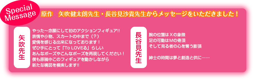 【Special Message】原作：矢吹健太朗先生・長谷見沙貴先生からメッセージをいただきました！ / 矢吹先生「やった～念願にして初のアクションフィギュア!! 表情や小物、スカートの中まで（？）愛情を感じる出来になっております！ ぜひ手にとって「To LOVEる」らしいあんなポーズやこんなポーズを再現してください！ 僕も原稿中このフィギュアを動かしながら新たな構図を模索します!!」 / 長谷見先生「腕の位置はＸの象徴 足の可動はＭの骨頂 そして見る者の心を奪う膨張   紳士の時間は夢と創造と供に…… 」