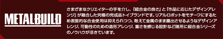 さまざまなクリエイターの手を介し、『超合金の良さ』と『作品に応じたデザインアレンジ』が融合した究極の完成品トイブランドです。リアルロボットをモチーフにするため表面的な合金使用は抑えられつつ、敢えて金属のまま露出させるようなデザインアレンジ、可動性のための造形アレンジ、重さを感じる設計など随所に超合金シリーズのノウハウが活きています。