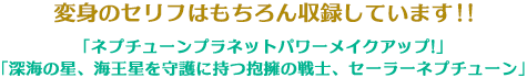 変身のセリフはもちろん収録しています!!「ネプチューンプラネットパワーメイクアップ!」 「深海の星、海王星を守護に持つ抱擁の戦士、セーラーネプチューン」