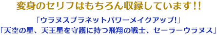 変身のセリフはもちろん収録しています!!「ウラヌスプラネットパワーメイクアップ!」 「天空の星、天王星を守護に持つ飛翔の戦士、セーラーウラヌス」