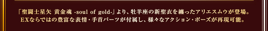 「聖闘士星矢 黄金魂 -soul of gold-」より、牡羊座の神聖衣を纏ったアリエスムウが登場。EXならではの豊富な表情・手首パーツが付属し、様々なアクション・ポーズが再現可能。