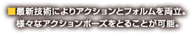 ■最新技術によりアクションとフォルムを両立。　様々なアクションポーズをとることが可能。