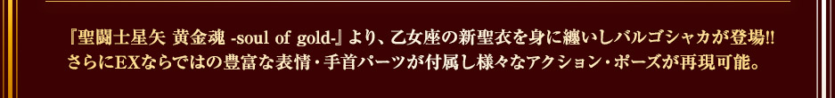 「聖闘士星矢 黄金魂 -soul of gold-」より、乙女座の神聖衣を纏ったバルゴシャカが登場。EXならではの豊富な表情・手首パーツが付属し、様々なアクション・ポーズが再現可能。