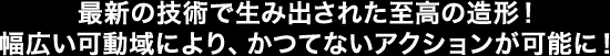 最新の技術で生み出された至高の造形！幅広い可動域により、かつてないアクションが可能に！