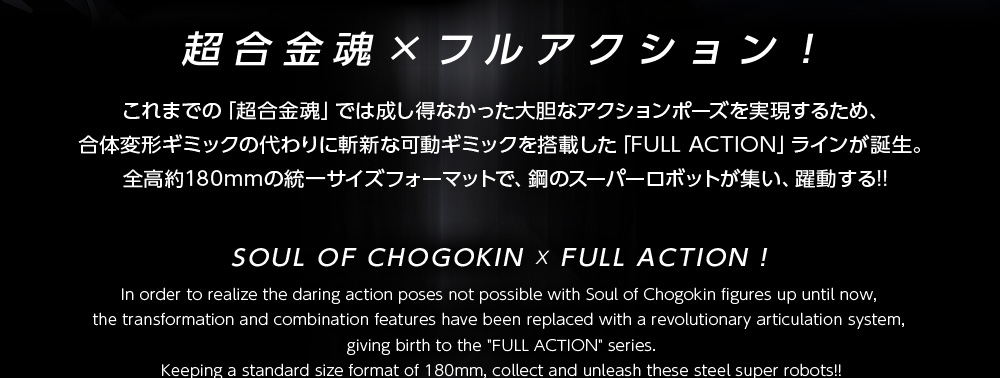 超合金×フルアクション！これまでの「超合金魂」では成し得なかった大胆なアクションポーズを実現するため、合体変形ギミックの代わりに斬新な可動ギミックを搭載した「FULL ACTION」ラインが誕生。全高約180mmの統一サイズフォーマットで、鋼のスーパーロボットが集い、躍動する！！