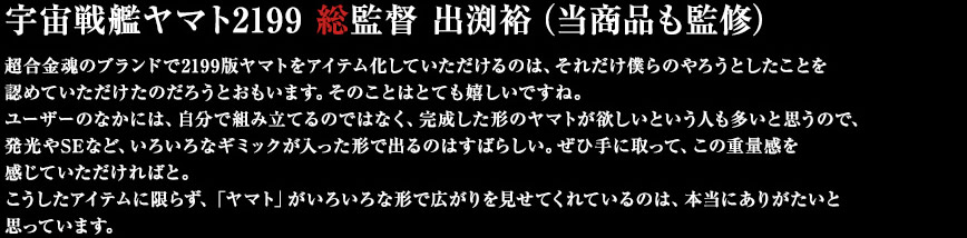 宇宙戦艦ヤマト2199　総監督　出渕裕　（当商品も監修）超合金魂のブランドで2199版ヤマトをアイテム化していただけるのは、それだけ僕らのやろうとしたことを認めていただけたのだろうとおもいます。そのことはとても嬉しいですね。ユーザーのなかには、自分で組み立てるのではなく、完成した形のヤマトが欲しいという人も多いと思うので、発光やSEなど、いろいろなギミックが入った形で出るのはすばらしい。ぜひ手に取って、この重量感を感じていただければと。こうしたアイテムに限らず、「ヤマト」がいろいろな形で広がりを見せてくれているのは、本当にありがたいと思っています。
