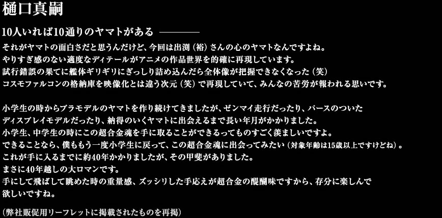 樋口真嗣 10人いれば10通りのヤマトがある──それがヤマトの面白さだと思うんだけど、今回は出渕（裕）さんの心のヤマトなんですよね。やりすぎ感のない適度なディテールがアニメの作品世界を的確に再現しています。試行錯誤の果てに艦体ギリギリにぎっしり詰め込んだら全体像が把握できなくなった（笑）コスモファルコンの格納庫を映像化とは違う次元（笑）で再現していて、みんなの苦労が報われる思いです。小学生の時からプラモデルのヤマトを作り続けてきましたが、ゼンマイ走行だったり、パースのついたディスプレイモデルだったり、納得のいくヤマトに出会えるまで長い年月がかかりました。小学生、中学生の時にこの超合金魂を手に取ることができるってものすごく羨ましいですよ。できることなら、僕ももう一度小学生に戻って、この超合金魂に出会ってみたい（対象年齢は15歳以上ですけどね）。これが手に入るまでに約40年かかりましたが、その甲斐がありました。まさに40年越しの大ロマンです。手にして飛ばして眺めた時の重量感、ズッシリした手応えが超合金の醍醐味ですから、存分に楽しんで欲しいですね。（弊社販促用リーフレットに掲載されたものを再掲）
