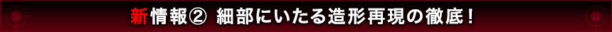 新情報2 細部にいたる造形再現の徹底！